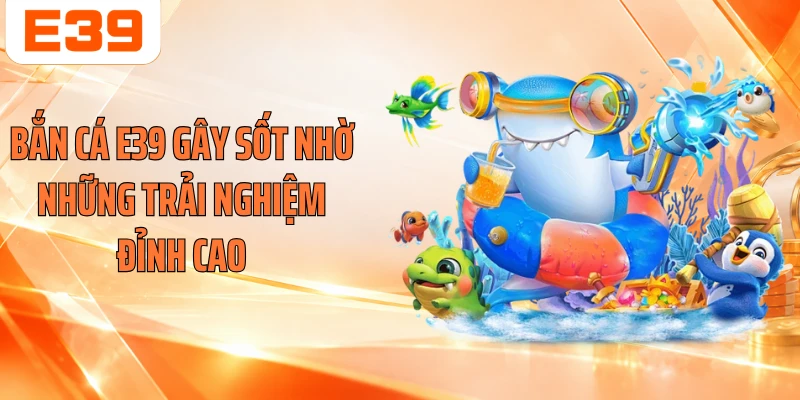 Bắn cá E39 gây sốt nhờ những trải nghiệm đỉnh cao