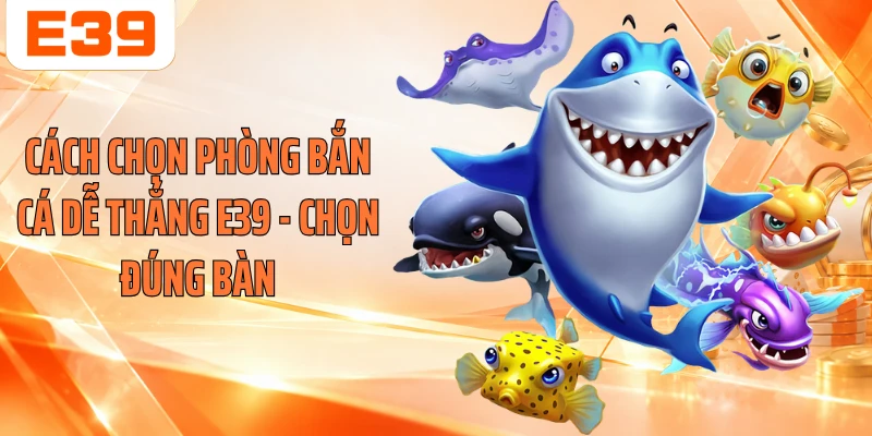 Cách Chọn Phòng Bắn Cá Dễ Thắng E39 - Chọn Đúng Bàn