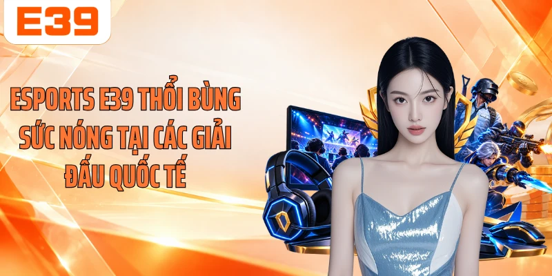 Esports E39 thổi bùng sức nóng tại các giải đấu quốc tế